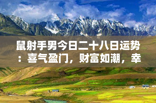 鼠射手男今日二十八日运势：喜气盈门，财富如潮，幸福满满！