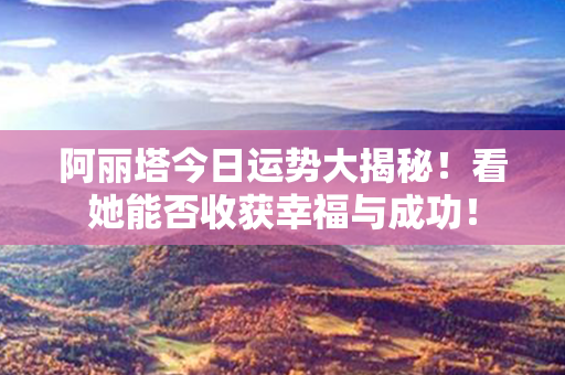 阿丽塔今日运势大揭秘！看她能否收获幸福与成功！