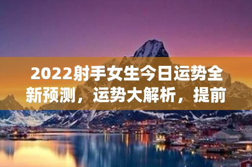 2022射手女生今日运势全新预测，运势大解析，提前get！