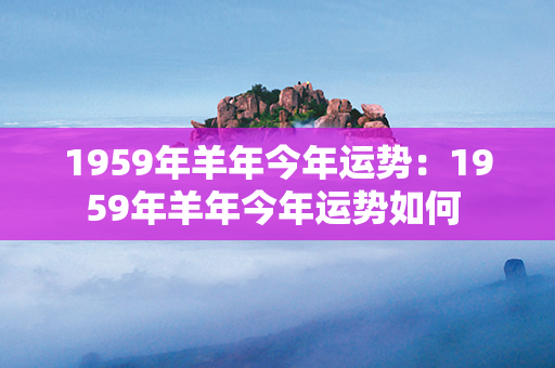 1959年羊年今年运势：1959年羊年今年运势如何 