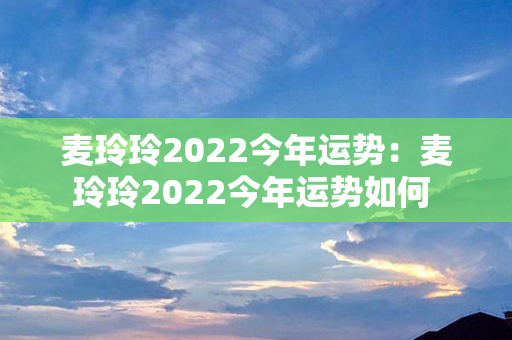 麦玲玲2022今年运势：麦玲玲2022今年运势如何 