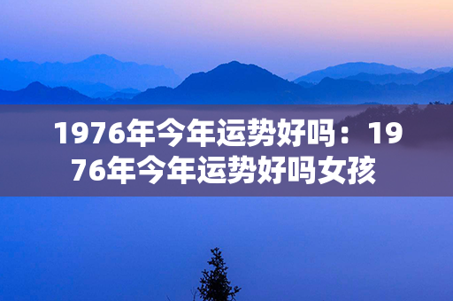 1976年今年运势好吗：1976年今年运势好吗女孩 