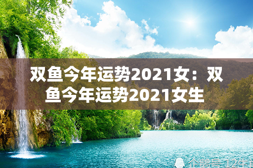 双鱼今年运势2021女：双鱼今年运势2021女生 