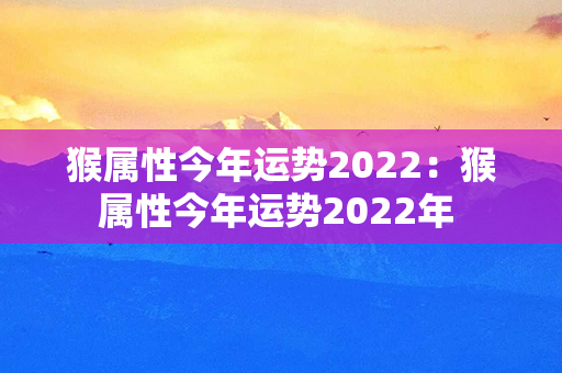 猴属性今年运势2022：猴属性今年运势2022年 