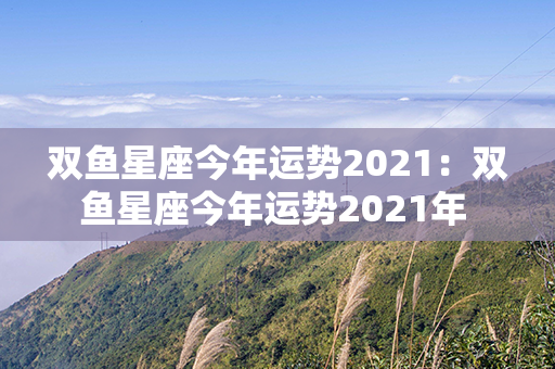 双鱼星座今年运势2021：双鱼星座今年运势2021年 