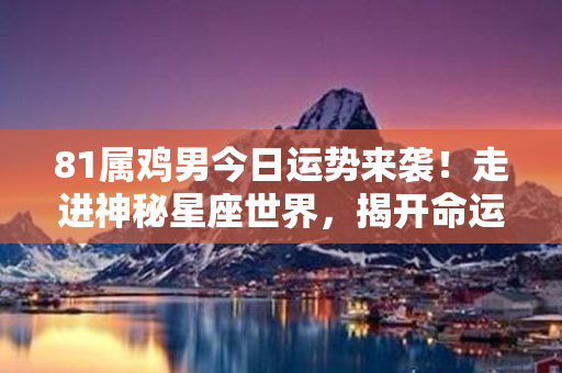 81属鸡男今日运势来袭！走进神秘星座世界，揭开命运之谜