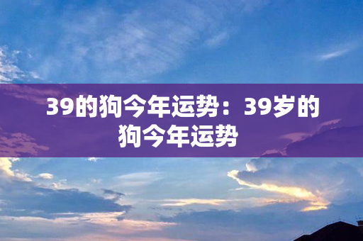 39的狗今年运势：39岁的狗今年运势 