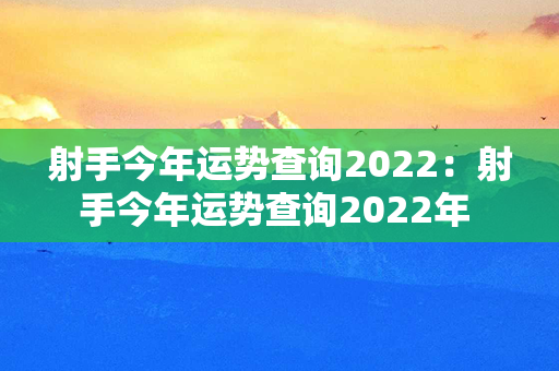 射手今年运势查询2022：射手今年运势查询2022年 