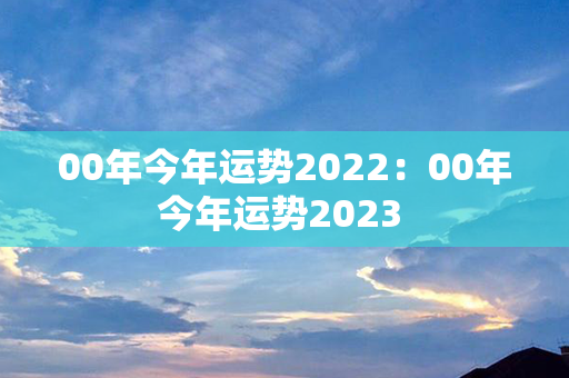 00年今年运势2022：00年今年运势2023 