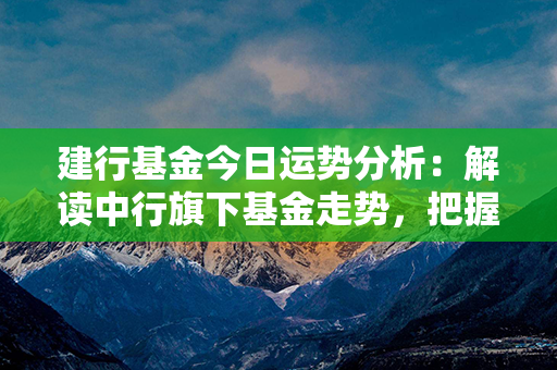 建行基金今日运势分析：解读中行旗下基金走势，把握投资机会！