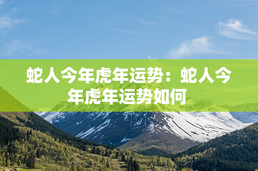 蛇人今年虎年运势：蛇人今年虎年运势如何 