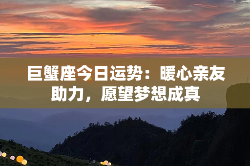 巨蟹座今日运势：暖心亲友助力，愿望梦想成真