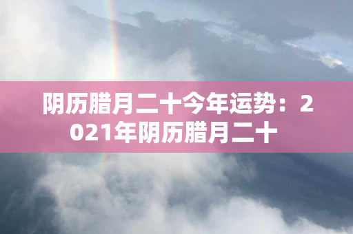 阴历腊月二十今年运势：2021年阴历腊月二十 