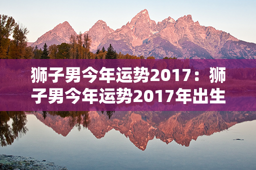 狮子男今年运势2017：狮子男今年运势2017年出生 