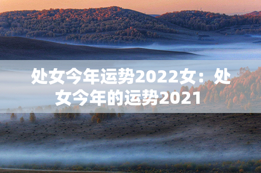 处女今年运势2022女：处女今年的运势2021 