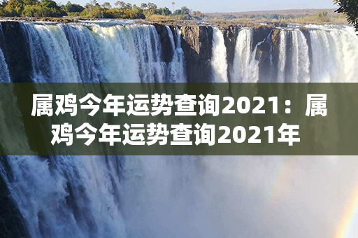 属鸡今年运势查询2021：属鸡今年运势查询2021年 