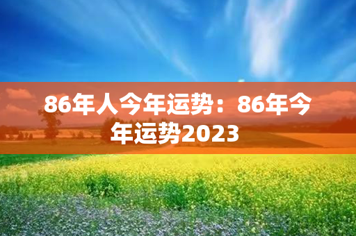 86年人今年运势：86年今年运势2023 