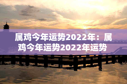 属鸡今年运势2022年：属鸡今年运势2022年运势 