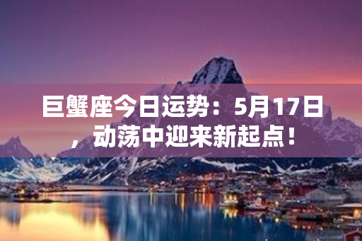 巨蟹座今日运势：5月17日，动荡中迎来新起点！