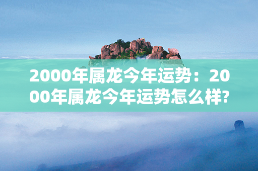 2000年属龙今年运势：2000年属龙今年运势怎么样? 