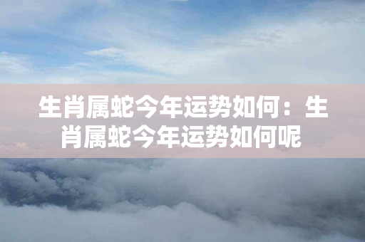 生肖属蛇今年运势如何：生肖属蛇今年运势如何呢 