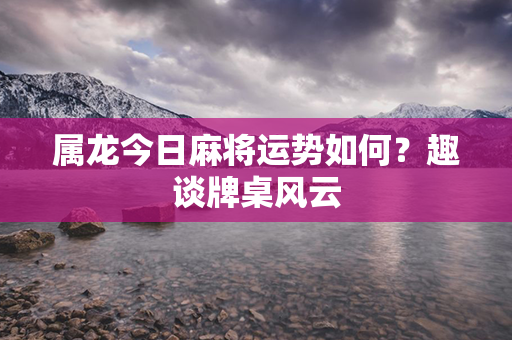 属龙今日麻将运势如何？趣谈牌桌风云