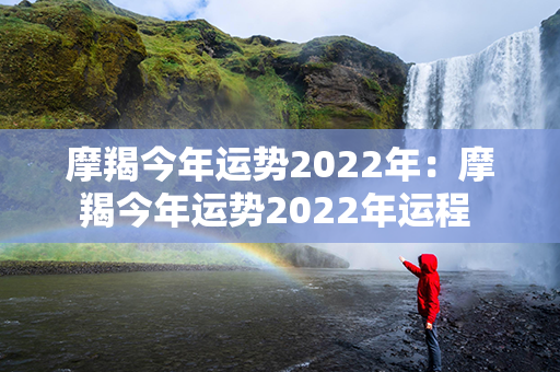 摩羯今年运势2022年：摩羯今年运势2022年运程 