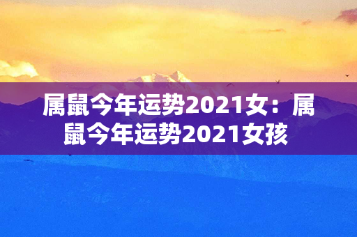 属鼠今年运势2021女：属鼠今年运势2021女孩 