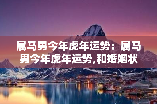 属马男今年虎年运势：属马男今年虎年运势,和婚姻状况 