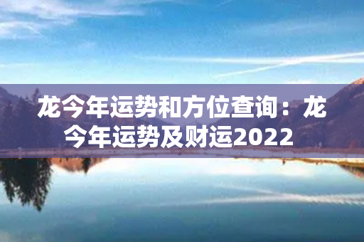 龙今年运势和方位查询：龙今年运势及财运2022 