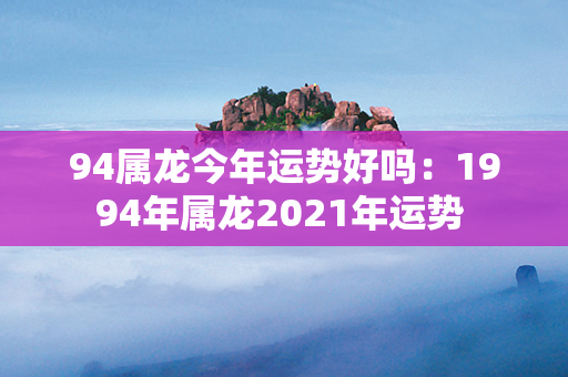 94属龙今年运势好吗：1994年属龙2021年运势 