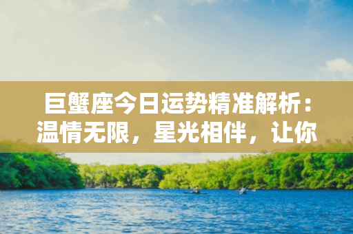 巨蟹座今日运势精准解析：温情无限，星光相伴，让你充盈幸福的一天！