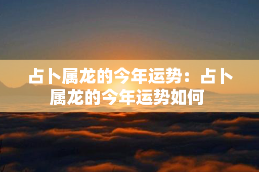 占卜属龙的今年运势：占卜属龙的今年运势如何 