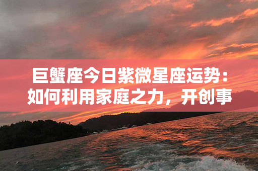 巨蟹座今日紫微星座运势：如何利用家庭之力，开创事业新局？