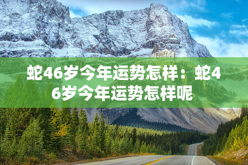 蛇46岁今年运势怎样：蛇46岁今年运势怎样呢 