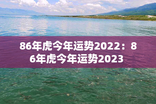 86年虎今年运势2022：86年虎今年运势2023 