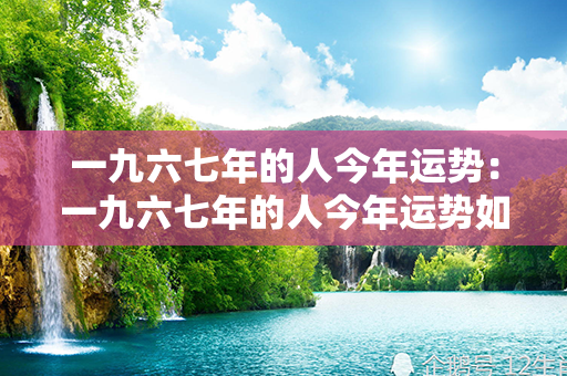 一九六七年的人今年运势：一九六七年的人今年运势如何 