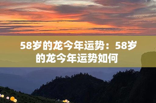 58岁的龙今年运势：58岁的龙今年运势如何 