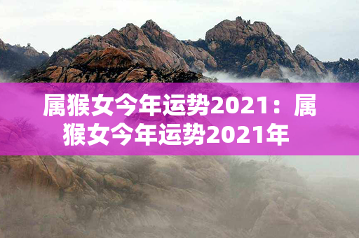 属猴女今年运势2021：属猴女今年运势2021年 