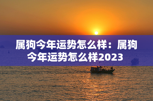 属狗今年运势怎么样：属狗今年运势怎么样2023 