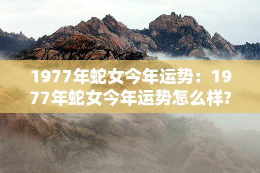 1977年蛇女今年运势：1977年蛇女今年运势怎么样? 