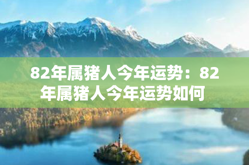 82年属猪人今年运势：82年属猪人今年运势如何 