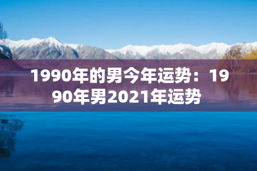 1990年的男今年运势：1990年男2021年运势 