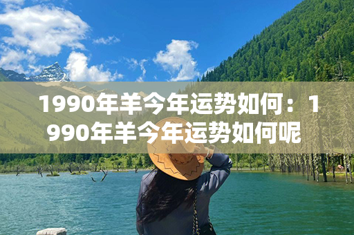 1990年羊今年运势如何：1990年羊今年运势如何呢 