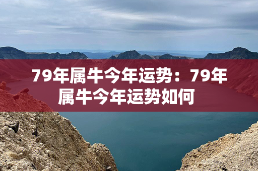 79年属牛今年运势：79年属牛今年运势如何 