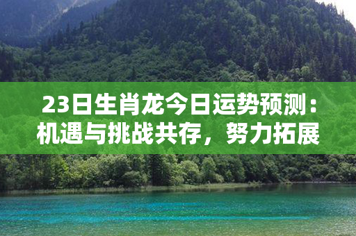 23日生肖龙今日运势预测：机遇与挑战共存，努力拓展新局面