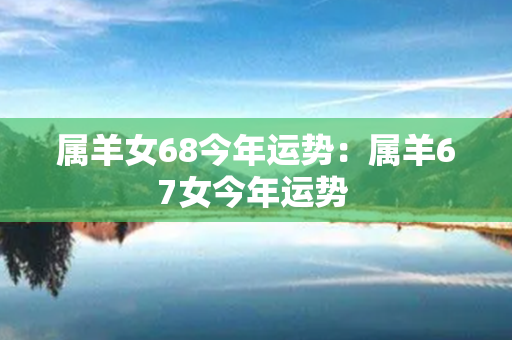 属羊女68今年运势：属羊67女今年运势 