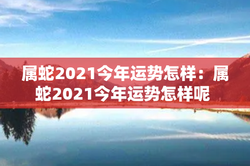 属蛇2021今年运势怎样：属蛇2021今年运势怎样呢 