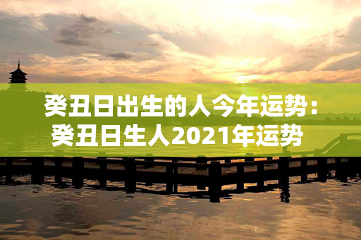 癸丑日出生的人今年运势：癸丑日生人2021年运势 