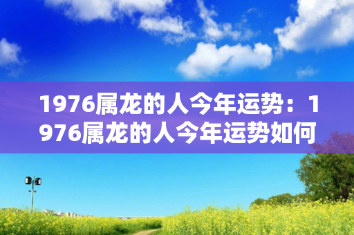 1976属龙的人今年运势：1976属龙的人今年运势如何 